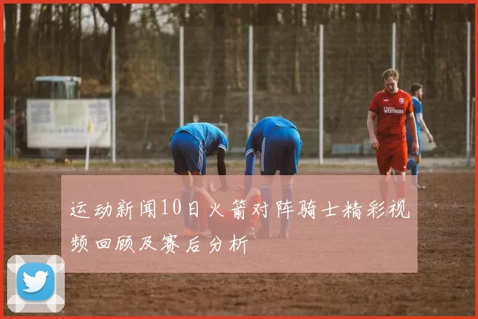 运动新闻10日火箭对阵骑士精彩视频回顾及赛后分析