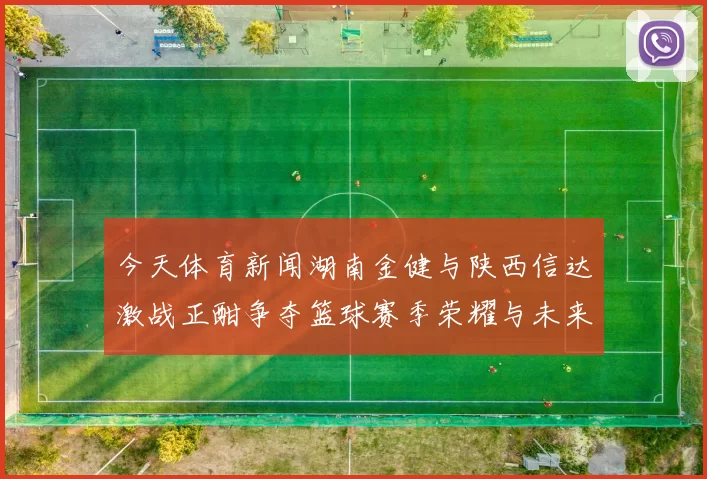 今天体育新闻湖南金健与陕西信达激战正酣争夺篮球赛季荣耀与未来发展机遇
