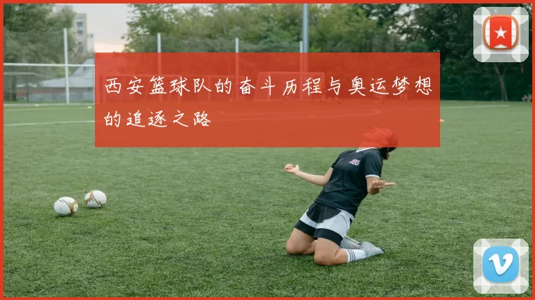 西安篮球队的奋斗历程与奥运梦想的追逐之路