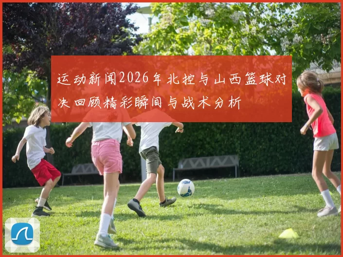 运动新闻2026年北控与山西篮球对决回顾精彩瞬间与战术分析