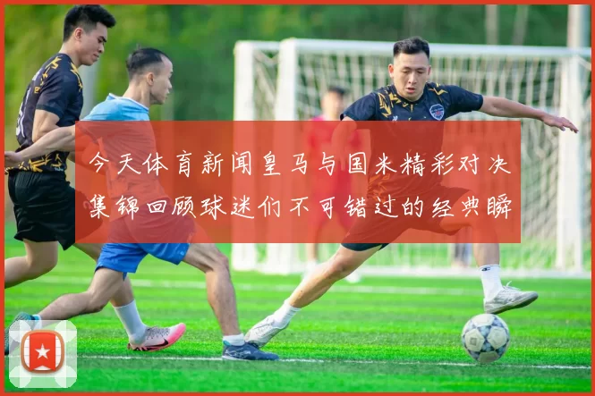 今天体育新闻皇马与国米精彩对决集锦回顾球迷们不可错过的经典瞬间