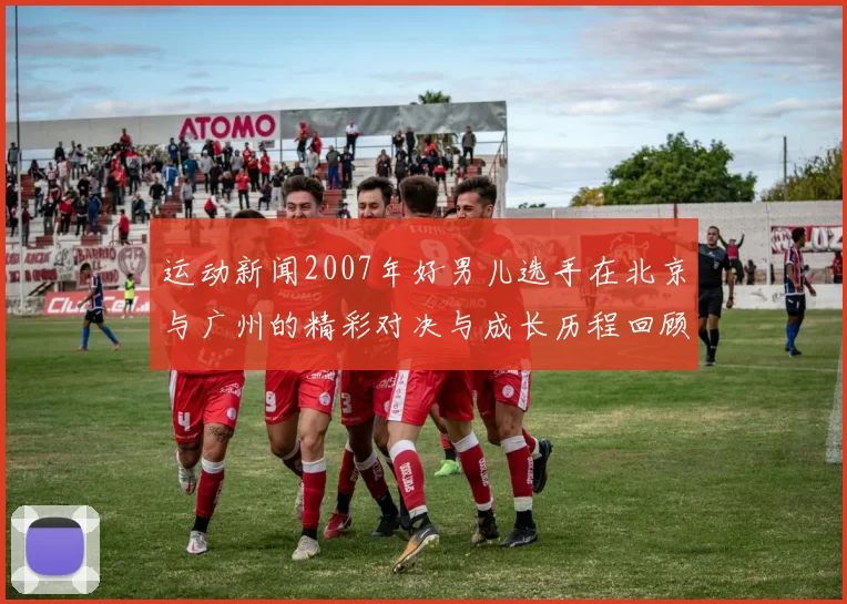 运动新闻2007年好男儿选手在北京与广州的精彩对决与成长历程回顾