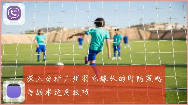 深入分析广州羽毛球队的盯防策略与战术运用技巧