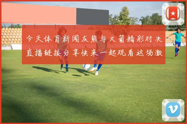 今天体育新闻灰熊与火箭精彩对决直播链接分享快来一起观看这场激烈比赛吧