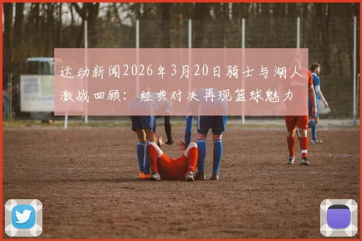 运动新闻2026年3月20日骑士与湖人激战回顾：经典对决再现篮球魅力与激情